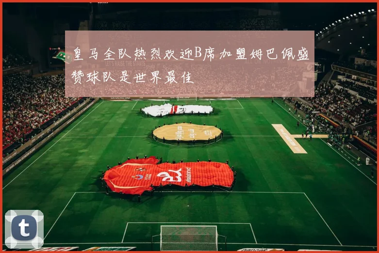 皇马全队热烈欢迎B席加盟姆巴佩盛赞球队是世界最佳