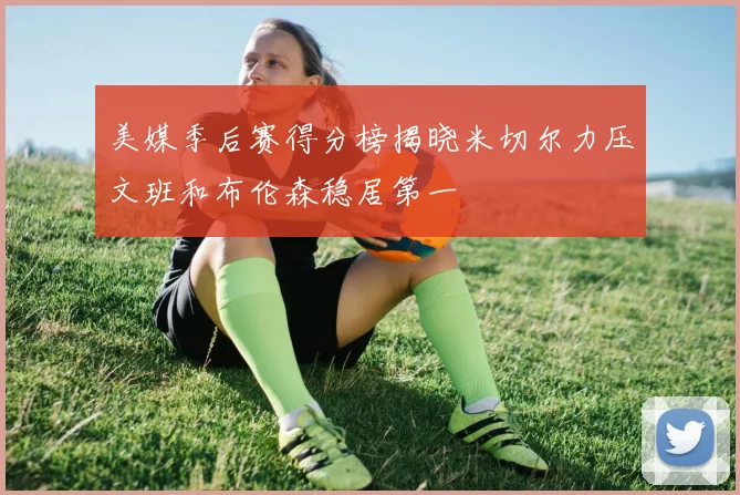 美媒季后赛得分榜揭晓米切尔力压文班和布伦森稳居第一