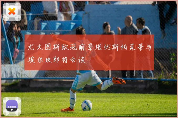 尤文图斯欧冠前景堪忧斯帕莱蒂与埃尔坎即将会谈