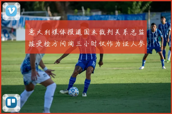意大利媒体报道国米裁判关系总监接受检方问询三小时仅作为证人参与调查