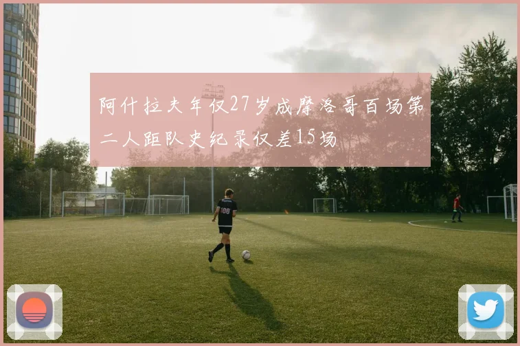 阿什拉夫年仅27岁成摩洛哥百场第二人距队史纪录仅差15场