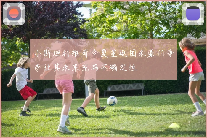 小斯坦科维奇今夏重返国米豪门争夺让其未来充满不确定性