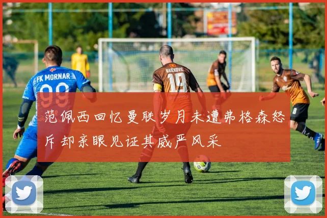 范佩西回忆曼联岁月未遭弗格森怒斥却亲眼见证其威严风采