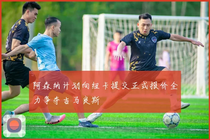 阿森纳计划向纽卡提交正式报价全力争夺吉马良斯