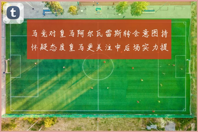 马竞对皇马阿尔瓦雷斯转会意图持怀疑态度皇马更关注中后场实力提升