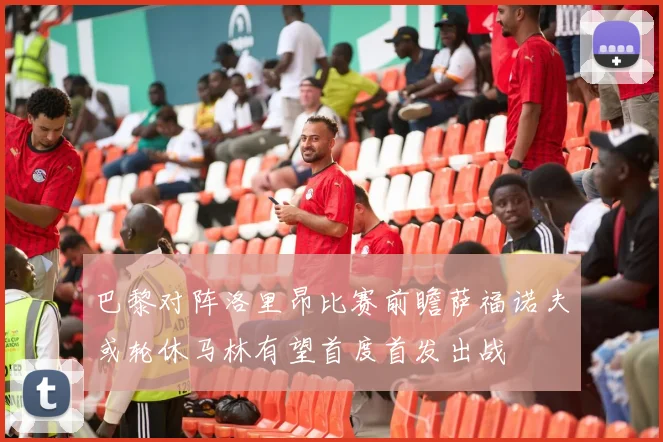 巴黎对阵洛里昂比赛前瞻萨福诺夫或轮休马林有望首度首发出战