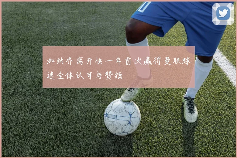 加纳乔离开快一年首次赢得曼联球迷全体认可与赞扬