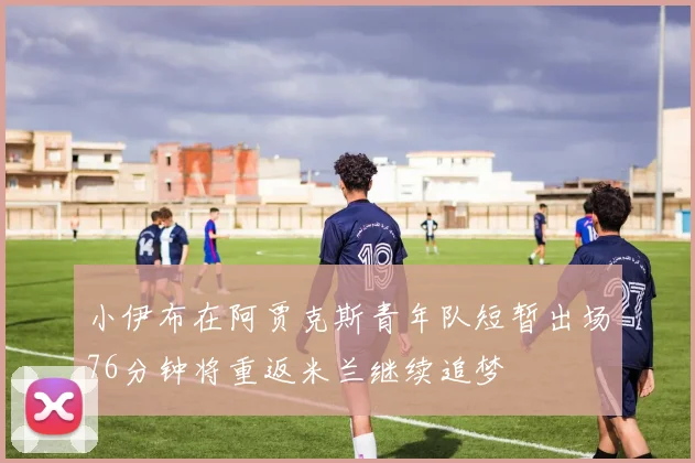 小伊布在阿贾克斯青年队短暂出场76分钟将重返米兰继续追梦