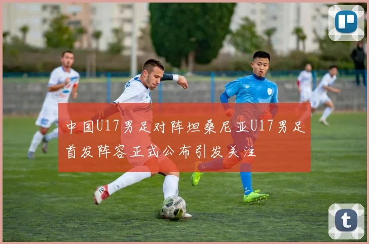 中国U17男足对阵坦桑尼亚U17男足首发阵容正式公布引发关注