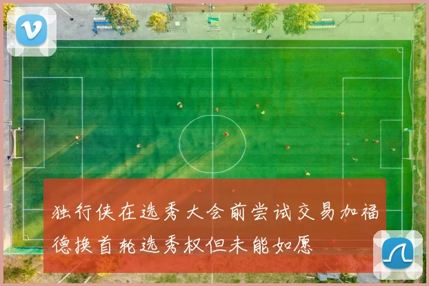 独行侠在选秀大会前尝试交易加福德换首轮选秀权但未能如愿