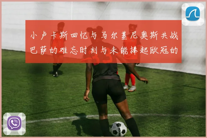 小卢卡斯回忆与马尔基尼奥斯共战巴萨的难忘时刻与未能捧起欧冠的遗憾