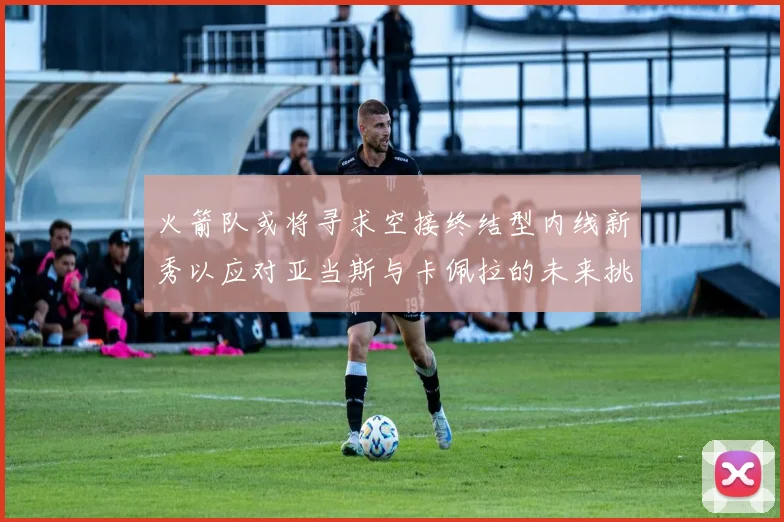 火箭队或将寻求空接终结型内线新秀以应对亚当斯与卡佩拉的未来挑战