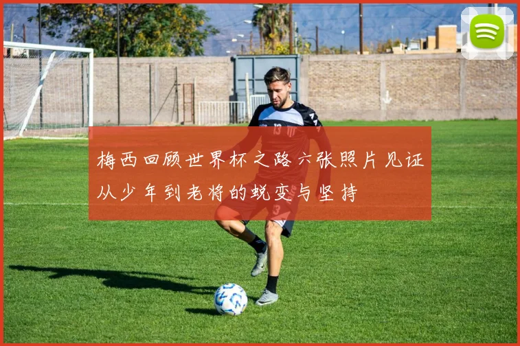 梅西回顾世界杯之路六张照片见证从少年到老将的蜕变与坚持