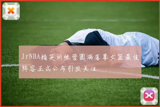 JrNBA精英训练营圆满落幕女篮最佳阵容正式公布引发关注