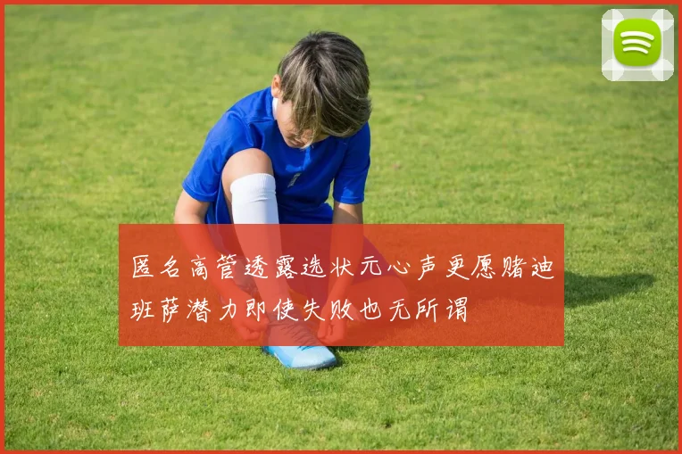 匿名高管透露选状元心声更愿赌迪班萨潜力即使失败也无所谓