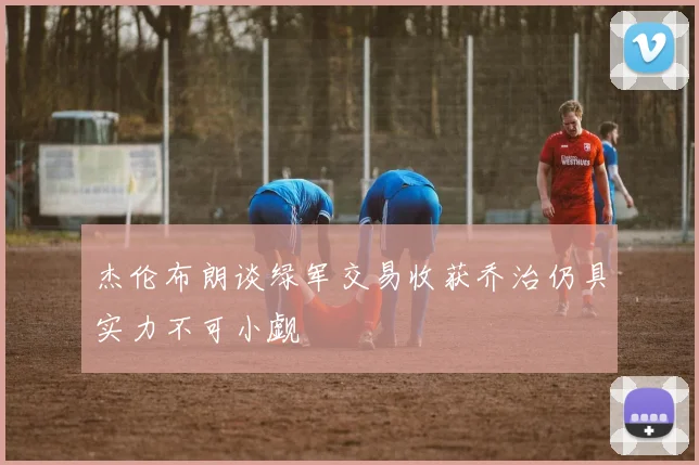 杰伦布朗谈绿军交易收获乔治仍具实力不可小觑