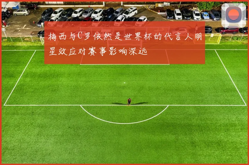 梅西与C罗依然是世界杯的代言人明星效应对赛事影响深远