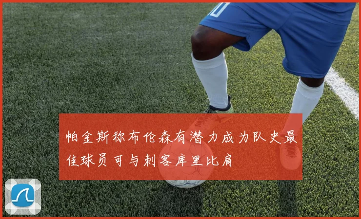 帕金斯称布伦森有潜力成为队史最佳球员可与刺客库里比肩